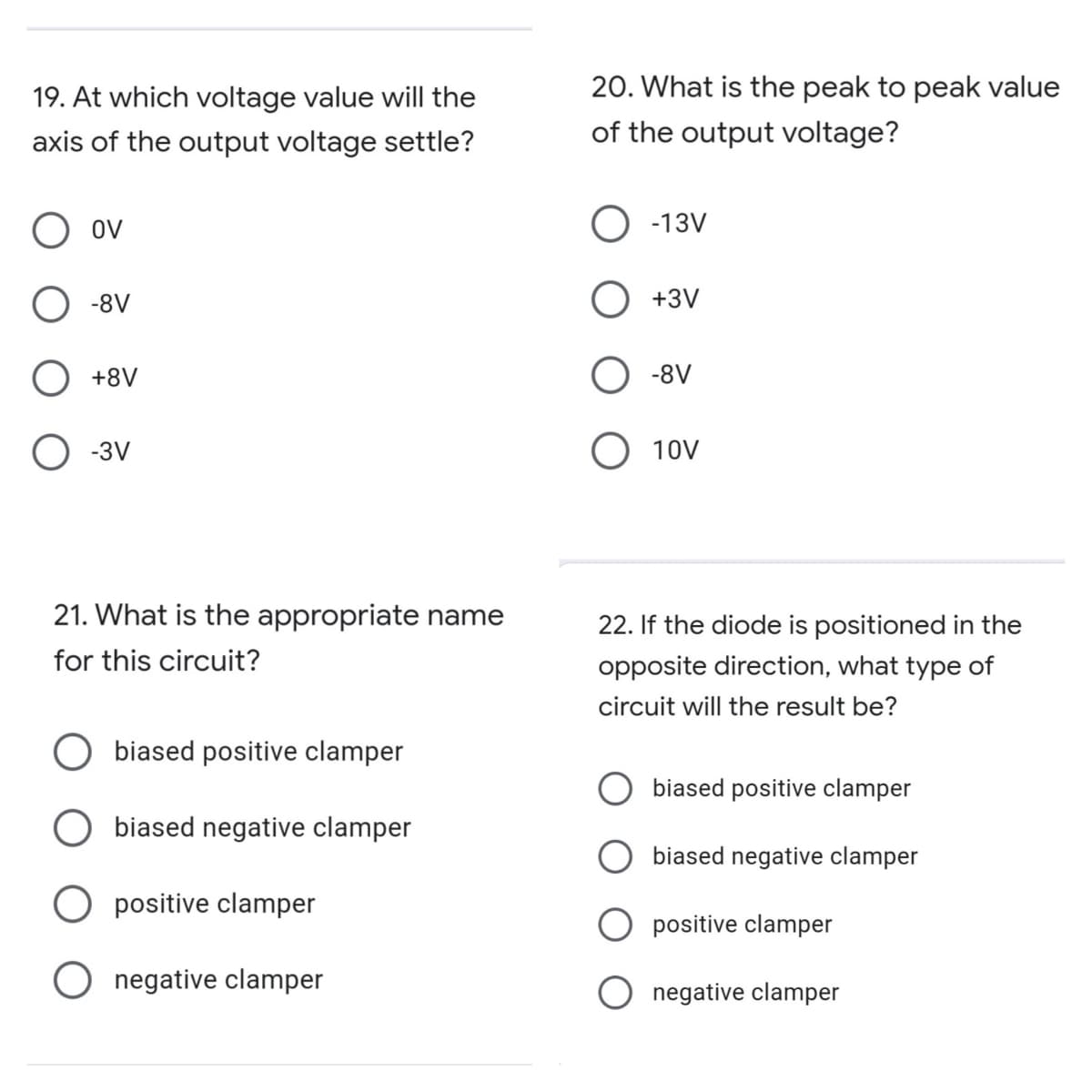 19. At which voltage value will the
20. What is the peak to peak value
axis of the output voltage settle?
of the output voltage?
O ov
-13V
-8V
+3V
+8V
O -8V
O -3V
О 10V
21. What is the appropriate name
22. If the diode is positioned in the
for this circuit?
opposite direction, what type of
circuit will the result be?
biased positive clamper
O biased positive clamper
biased negative clamper
biased negative clamper
positive clamper
positive clamper
O negative clamper
negative clamper
