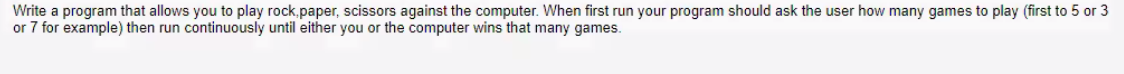 Write a program that allows you to play rock,paper, scissors against the computer. When first run your program should ask the user how many games to play (first to 5 or 3
or 7 for example) then run continuously until either you or the computer wins that many games.
