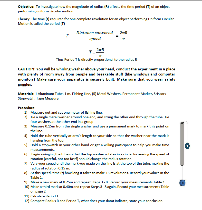 Objective: To investigate how the magnitude of radius (R) affects the time period (T) of an object
performing uniform circular motion.
Theory: The time (t) required for one complete revolution for an object performing Uniform Circular
Motion is called the period (T)
Distance convered
2tR
T =
speed
2nR
T=
Thus Period T is directly proportional to the radius R
CAUTION: You will be whirling washer above your head, conduct the experiment in a place
with plenty of room away from people and breakable stuff (like windows and computer
monitors) Make sure your apparatus is securely built. Make sure that you wear safety
goggles.
Materials: 1 Aluminum Tube, 1 m. Fishing Line, (5) Metal Washers, Permanent Marker, Scissors
Stopwatch, Tape Measure
Procedure:
1) Measure out and cut one meter of fishing line.
2) Tie a single metal washer around one end, and string the other end through the tube. Tie
four washers at the other end in a group
3) Measure 0.15m from the single washer and use a permanent mark to mark this point on
the line.
4) Hold the tube vertically at arm's length to your side so that the washer near the mark is
hanging from the top.
5) Hold a stopwatch in your other hand or get a willing participant to help you make time
measurements.
6) Begin swinging the tube so that the top washer rotates in a circle. Increasing the speed of
rotation (careful, not too fast!) should change the radius rotation.
7) Vary your speed until the mark you made on the line is at the top of the tube, making the
radius of rotation 0.15 m.
8) At this speed, time (t) how long it takes to make 15 revolutions. Record your values in the
Table 1.
9) Make a new mark at 0.25m and repeat Steps 3 - 8. Record your measurements Table 1.
10) Make a third mark at 0.40m and repeat Steps 3-8 again. Record your measurements Table
on page 2
11) Calculate Period T
12) Compare Radius R and Period T, what does your datat indicate, state your conclusion.
