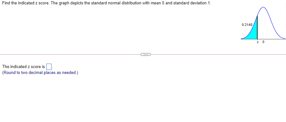 Find the indicated z score. The graph depicts the standard normal distribution with mean 0 and standard deviation 1.
0.2148
z 0
...
The indicated z score is
(Round to two decimal places as needed.)
