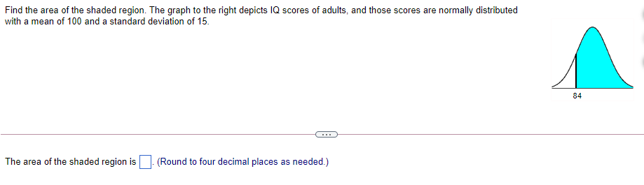 Find the area of the shaded region. The graph to the right depicts IQ scores of adults, and those scores are normally distributed
with a mean of 100 and a standard deviation of 15.
84
...
The area of the shaded region is
(Round to four decimal places as needed.)
