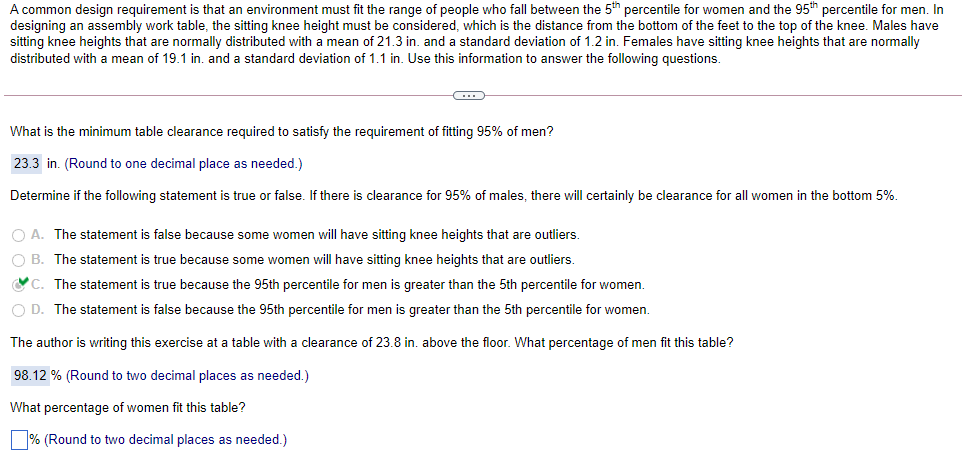 A common design requirement is that an environment must fit the range of people who fall between the 5th percentile for women and the 95th percentile for men. In
designing an assembly work table, the sitting knee height must be considered, which is the distance from the bottom of the feet to the top of the knee. Males have
sitting knee heights that are normally distributed with a mean of 21.3 in. and a standard deviation of 1.2 in. Females have sitting knee heights that are normally
distributed with a mean of 19.1 in. and a standard deviation of 1.1 in. Use this information to answer the following questions.
What is the minimum table clearance required to satisfy the requirement of fitting 95% of men?
23.3 in. (Round to one decimal place as needed.)
Determine if the following statement is true or false. If there is clearance for 95% of males, there will certainly be clearance for all women in the bottom 5%.
O A. The statement is false because some women will have sitting knee heights that are outliers.
O B. The statement is true because some women will have sitting knee heights that are outliers.
C. The statement is true because the 95th percentile for men is greater than the 5th percentile for women.
O D. The statement is false because the 95th percentile for men is greater than the 5th percentile for women.
The author is writing this exercise at a table with a clearance of 23.8 in. above the floor. What percentage of men fit this table?
98.12 % (Round to two decimal places as needed.)
What percentage of women fit this table?
% (Round to two decimal places as needed.)
