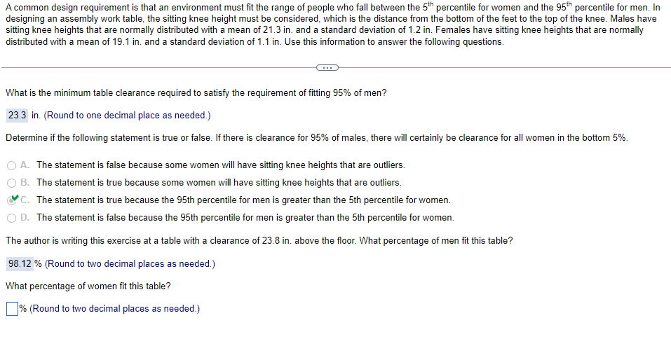 A common design requirement is that an environment must fit the range of people who fall between the 5th percentile for women and the 95th percentile for men. In
designing an assembly work table, the sitting knee height must be considered, which is the distance from the bottom of the feet to the top of the knee. Males have
sitting knee heights that are normally distributed with a mean of 21.3 in. and a standard deviation of 1.2 in. Females have sitting knee heights that are normally
distributed with a mean of 19.1 in. and a standard deviation of 1.1 in. Use this information to answer the following questions.
What is the minimum table clearance required to satisfy the requirement of fitting 95% of men?
23.3 in. (Round to one decimal place as needed.)
Determine if the following statement is true or false. If there is clearance for 95% of males, there will certainly be clearance for all women in the bottom 5%.
O A. The statement is false because some women will have sitting knee heights that are outliers.
B. The statement is true because some women will have sitting knee heights that are outliers.
*C. The statement is true because the 95th percentile for men is greater than the 5th percentile for women.
O D. The statement is false because the 95th percentile for men is greater than the 5th percentile for women.
The author is writing this exercise at a table with a clearance of 23.8 in. above the floor. What percentage of men fit this table?
98.12 % (Round to two decimal places as needed.)
What percentage of women fit this table?
% (Round to two decimal places as needed.)
