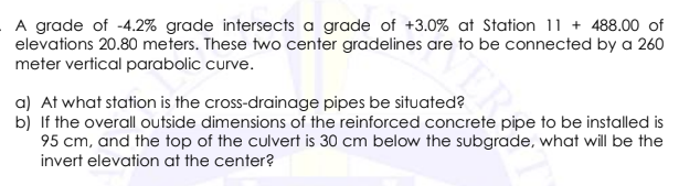 A grade of -4.2% grade intersects a grade of +3.0% at Station 11 + 488.00 of
elevations 20.80 meters. These two center gradelines are to be connected by a 260
meter vertical parabolic curve.
a) At what station is the cross-drainage pipes be situated?
b) If the overall outside dimensions of the reinforced concrete pipe to be installed is
95 cm, and the top of the culvert is 30 cm below the subgrade, what will be the
invert elevation at the center?
