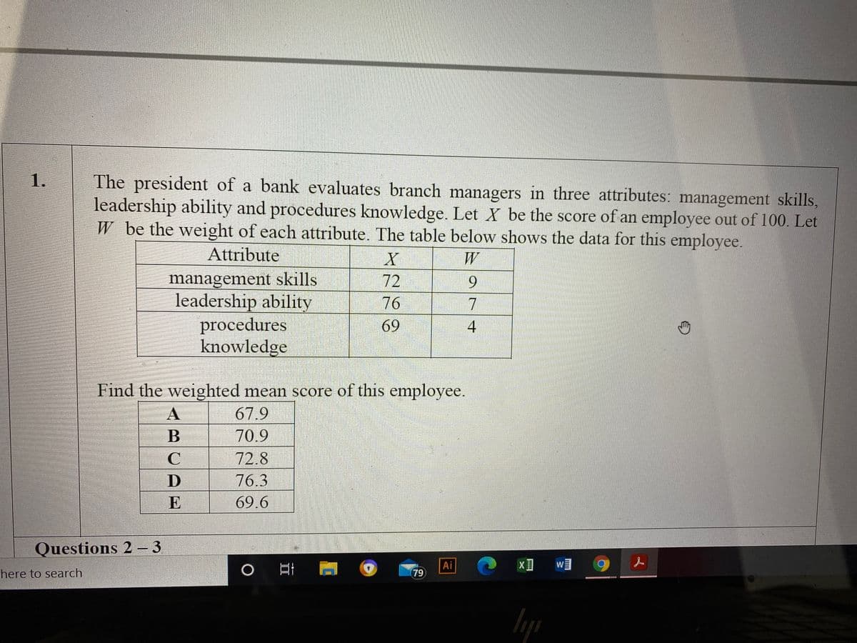 1.
The president of a bank evaluates branch managers in three attributes: management skills,
leadership ability and procedures knowledge. Let X be the score of an employee out of 100. Let
W be the weight of each attribute. The table below shows the data for this employee.
Attribute
W
management skills
leadership ability
procedures
knowledge
72
76
69
Find the weighted mean score of this employee.
67.9
B
70.9
72.8
76.3
E
69.6
Questions 2 - 3
Ai
W
here to search
79
