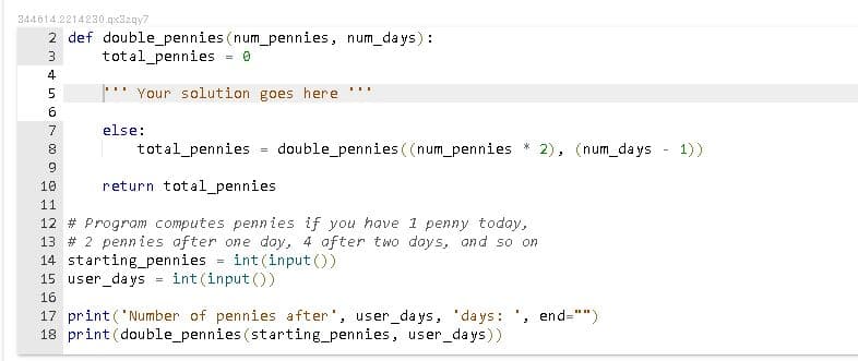 344614.2214230.qx32qy7
2 def double_pennies (num_pennies, num_days) :
total_pennies
4
" Your solution goes here
...
6
7
else:
total_pennies
double_pennies ((num_pennies
2), (num_days - 1))
10
return total_pennies
11
12 # Program computes pennies if you have 1 penny today,
13 # 2 pennies after one day, 4 after two days, and so on
14 starting_pennies
15 user_da ys
int(input ())
!!
int (input ())
16
17 print('Number of pennies after', user_days, 'days: ', end="")
18 print(double_pennies (starting_pennies, user_days))
