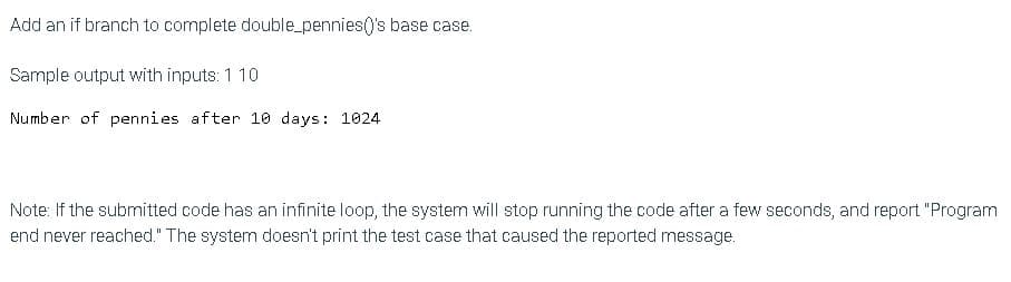 Add an if branch to complete double_pennies()'s base case.
Sample output with inputs: 1 10
Number of pennies after 10 days: 1024
Note: If the submitted code has an infinite loop, the system will stop running the code after a few seconds, and report "Program
end never reached." The system doesn't print the test case that caused the reported message.
