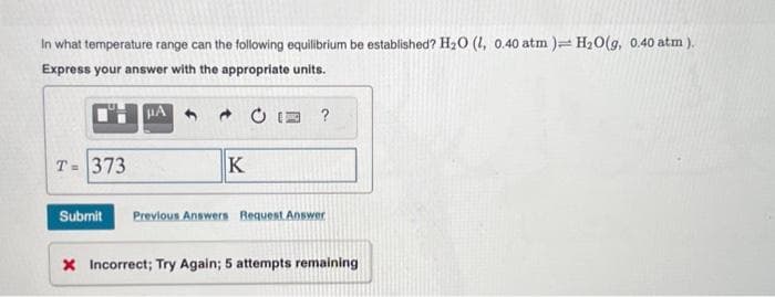 In what temperature range can the following equilibrium be established? H₂O (L, 0.40 atm ) H₂O(g, 0.40 atm ).
Express your answer with the appropriate units.
T= 373
μA
K
?
Submit Previous Answers Request Answer
X Incorrect; Try Again; 5 attempts remaining