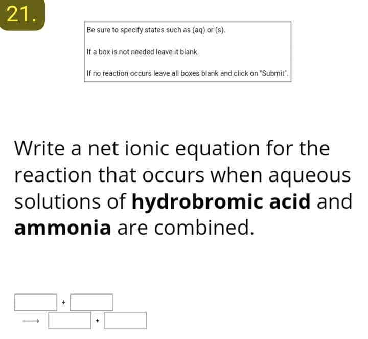 21.
Be sure to specify states such as (aq) or (s).
If a box is not needed leave it blank.
If no reaction occurs leave all boxes blank and click on "Submit".
Write a net ionic equation for the
reaction that occurs when aqueous
solutions of hydrobromic acid and
ammonia are combined.