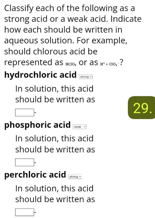 Classify each of the following as a
strong acid or a weak acid. Indicate
how each should be written in
aqueous solution. For example,
should chlorous acid be
represented as HClO₂ or as H++C10₂- -?
hydrochloric acid strong
In solution, this acid
should be written as
phosphoric acid
weak
In solution, this acid
should be written as
perchloric acid
strong
In solution, this acid
should be written as
29.