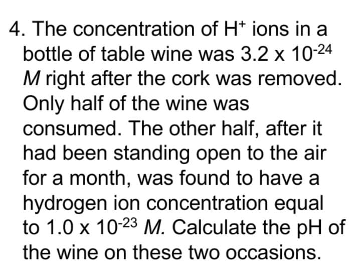 4. The concentration of H* ions in a
bottle of table wine was 3.2 x 10-24
M right after the cork was removed.
Only half of the wine was
consumed. The other half, after it
had been standing open to the air
for a month, was found to have a
hydrogen ion concentration equal
to 1.0 x 10-23 M. Calculate the pH of
the wine on these two occasions.
