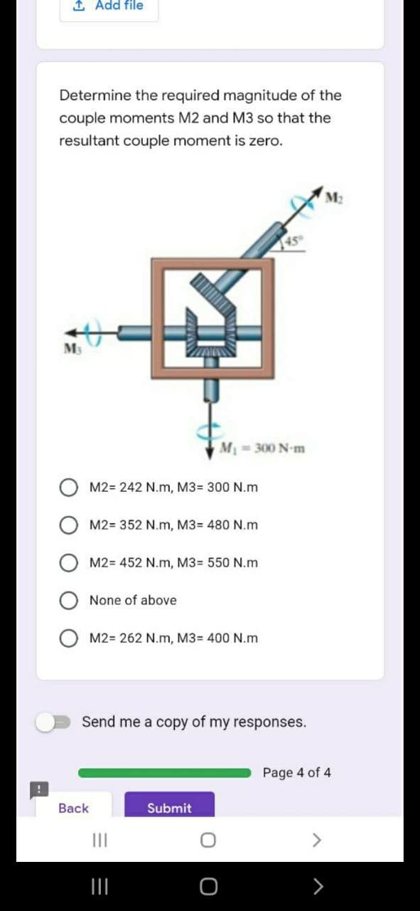 1 Add file
Determine the required magnitude of the
couple moments M2 and M3 so that the
resultant couple moment is zero.
M2
M 300 N-m
M2= 242 N.m, M3= 300 N.m
M2= 352 N.m, M3= 480 N.m
M2= 452 N.m, M3= 550 N.m
None of above
M2= 262 N.m, M3= 400 N.m
Send me a copy of my responses.
Page 4 of 4
Вack
Submit
II
