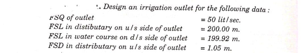 '. Design an irrigation outlet for the following data :
FSQ of outlet
FSL in distibutary on u/s side of outlet
FSL in water course on d/s side of outlet
FSD in distributary on u/s side of outlet
= 50 lit/sec.
3D 200.00 т.
= 199.92 m.
3D 1.05 т.
