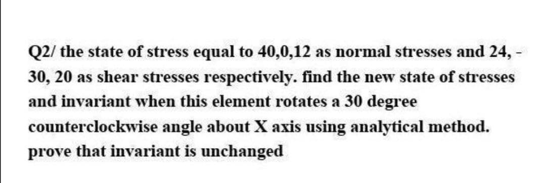 Q2/ the state of stress equal to 40,0,12 as normal stresses and 24, -
30, 20 as shear stresses respectively. find the new state of stresses
and invariant when this element rotates a 30 degree
counterclockwise angle about X axis using analytical method.
prove that invariant is unchanged
