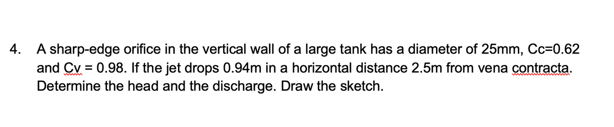 4. A sharp-edge orifice in the vertical wall of a large tank has a diameter of 25mm, Cc=0.62
and Cv = 0.98. If the jet drops 0.94m in a horizontal distance 2.5m from vena contracta.
Determine the head and the discharge. Draw the sketch.
wwww
