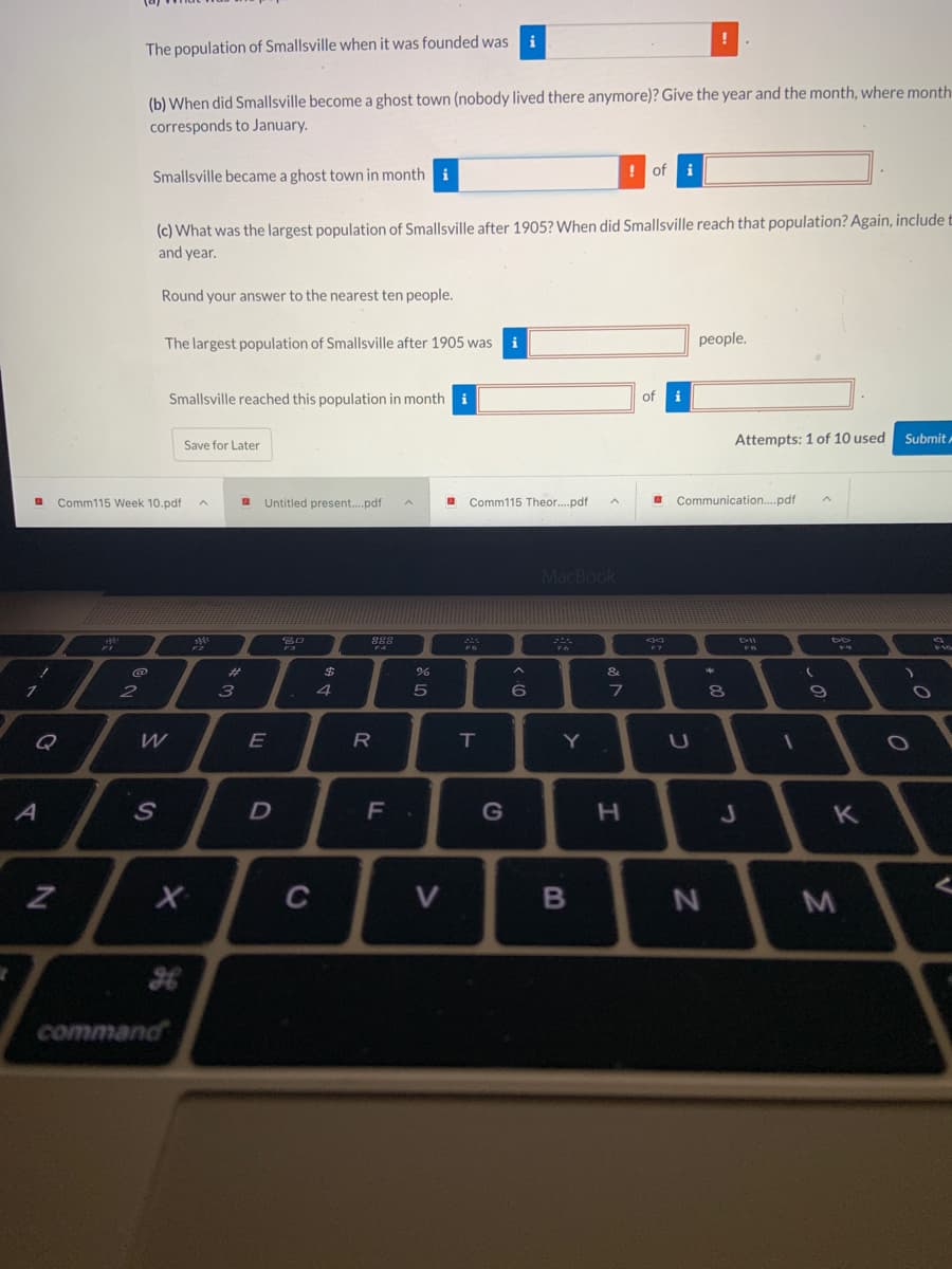 **Activity: Smallville Population History**

**Instructions:**
Please fill in the information about Smallville's population history based on the data available. 

**Questions:**

1. **What was the population of Smallville when it was founded?**
    - The population of Smallville when it was founded was \( \_\_\_\_\_\_\_\_\_\_ \).

2. **When did Smallville become a ghost town (nobody lived there anymore)?**
    - Give the year and the month, where the month corresponds to January as 1, February as 2, etc.
    - Smallville became a ghost town in month \( \_\_\_\_\_\_\_\_\_\_ \) of \( \_\_\_\_\_\_\_\_\_\_ \).

3. **What was the largest population of Smallville after 1905? When did Smallville reach that population?**
    - Again, include the month and year.
    - Round your answer to the nearest ten people.
    - The largest population of Smallville after 1905 was \( \_\_\_\_\_\_\_\_\_\_ \) people.
    - Smallville reached this population in month \( \_\_\_\_\_\_\_\_\_\_ \) of \( \_\_\_\_\_\_\_\_\_\_ \).

**Graph/Diagram Explanation:**
There are no graphs or diagrams present in the image. Only text fields are provided for input. 

**Note:** 
You can save your progress by clicking the "Save for Later" button. Once you have attempted all questions, submit your answers by clicking the "Submit" button.

---

**File References and Naming Conventions:**
- **Comm115 Week 10.pdf**
- **Untitled present...pdf**
- **Comm115 Theor...pdf**
- **Communication...pdf**

These files are presumably related to coursework, presentations, theories, and communication materials in the course Comm115. Ensure to name your files appropriately for easy reference and organization.