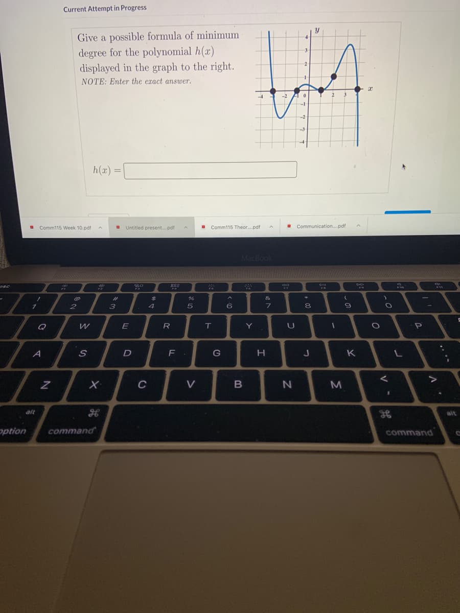 **Polynomial Functions and Graphs**

**Current Attempt in Progress**

**Problem Statement:**

*Give a possible formula of minimum degree for the polynomial \( h(x) \) displayed in the graph to the right. NOTE: Enter the exact answer.*

**Polynomial Input:**
\[ h(x) = \]

**Graph Explanation:**

The graph alongside the problem statement shows a polynomial function \( h(x) \) plotted on an \( xy \)-plane. 

- **Axes:** The horizontal axis represents the \( x \)-values ranging from approximately \(-4\) to \( 4 \), and the vertical axis represents the \( y \)-values ranging from approximately \(-4\) to \( 4 \).
- **Curve Behavior:** The graph is a smooth, continuous curve crossing the \( x \)-axis at four points, indicating that these are the roots of the polynomial. These roots approximately occur at \( x = -3, -1, 1, 3 \).
- **Turning Points:** The graph has three turning points - it changes direction suggesting maximums and minimums between the roots.

**Interpretation Task:**
- Based on the graph, identify the roots of the polynomial and construct a possible polynomial formula with these roots.
- Consider the parities of the polynomial and deduce the correct factors that would fit the minimum degree.

**Possible Polynomial Construction:**
Given the roots observed at \( x = -3, -1, 1, 3 \), you can form the polynomial in the form:
\[ h(x) = k(x + 3)(x + 1)(x - 1)(x - 3) \]
where \( k \) is a leading coefficient which could be 1 or another constant depending on the specific vertical stretching or compressing of the polynomial graph.

Students are expected to observe the critical points and use their knowledge to enter the exact mathematical form of the polynomial accurately.

