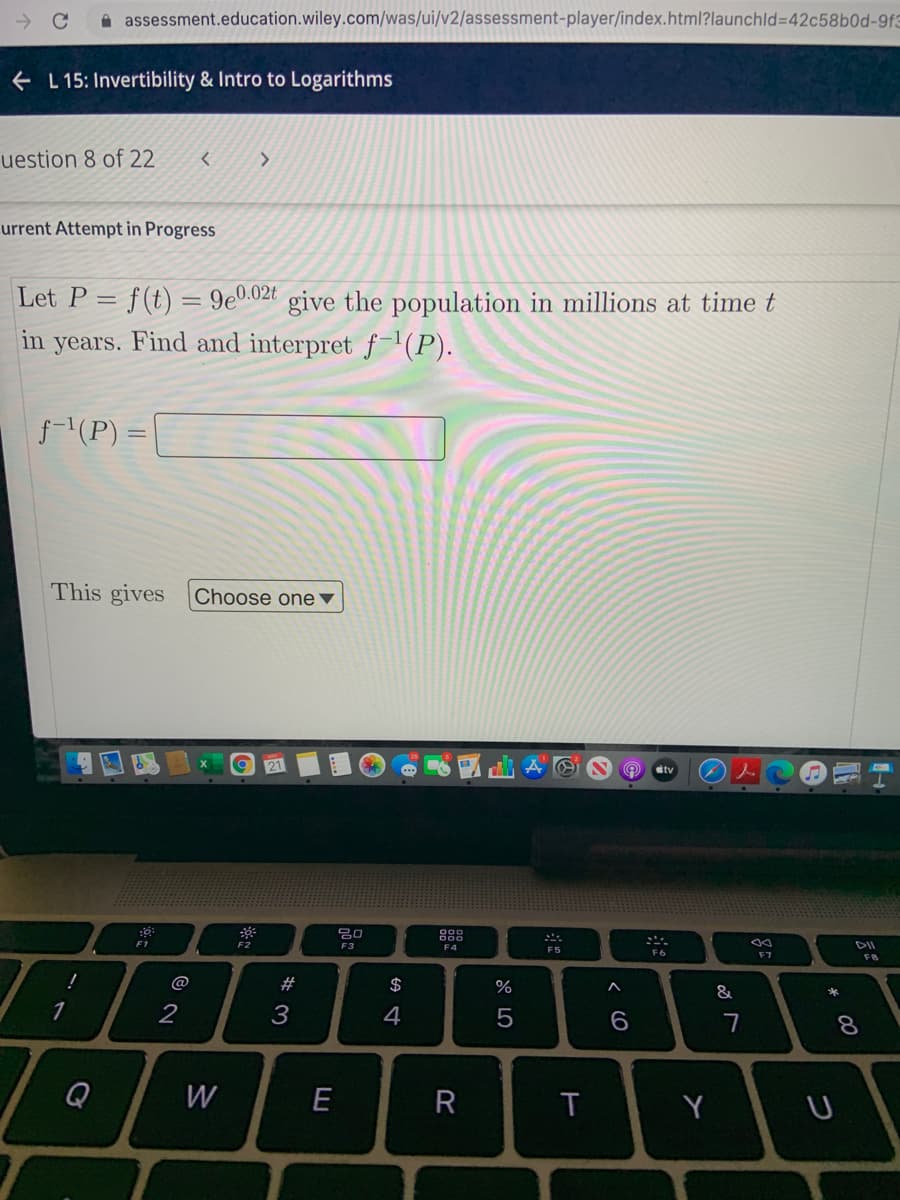 A assessment.education.wiley.com/was/ui/v2/assessment-player/index.html?launchld3D42c58b0d-9f3
e L 15: Invertibility & Intro to Logarithms
uestion 8 of 22
<>
urrent Attempt in Progress
Let P = f(t) = 9e0.02t give the population in millions at time t
in
years.
Find and interpret f-'(P).
f(P) =
This gives Choose one▼
9 21
tv
F2
F1
F3
F4
F5
F6
F7
F8
@
#
$
&
1
2
4
7
8.
Q
W
R
Y
