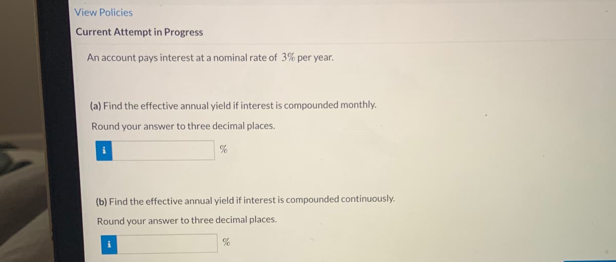 ### Interest Calculation Exercise

#### View Policies

**Current Attempt in Progress**

An account pays interest at a nominal rate of 3% per year. 

1. **(a) Find the effective annual yield if interest is compounded monthly.**

   Round your answer to three decimal places.
   - [Input Box] %

2. **(b) Find the effective annual yield if interest is compounded continuously.**

   Round your answer to three decimal places.
   - [Input Box] %

**Note:** The input boxes are intended for students to enter their calculated effective annual yields, which will be evaluated based on monthly and continuous compounding methods respectively.

---

#### Explanation:

For (a), you need to use the formula for effective annual yield (EAY) when interest is compounded monthly:

\[ \text{EAY} = \left(1 + \frac{r}{n} \right)^n - 1 \]

where:
- \( r \) is the nominal interest rate (0.03 for 3%)
- \( n \) is the number of compounding periods per year (12 for monthly)

For (b), you need to use the formula for continuous compounding:

\[ \text{EAY} = e^r - 1 \]

where:
- \( r \) is the nominal interest rate (0.03 for 3%)
- \( e \) is the base of the natural logarithm (approximately equal to 2.71828)

Utilize these formulas to calculate and kindly round your results to three decimal places before inputting them in the respective boxes.