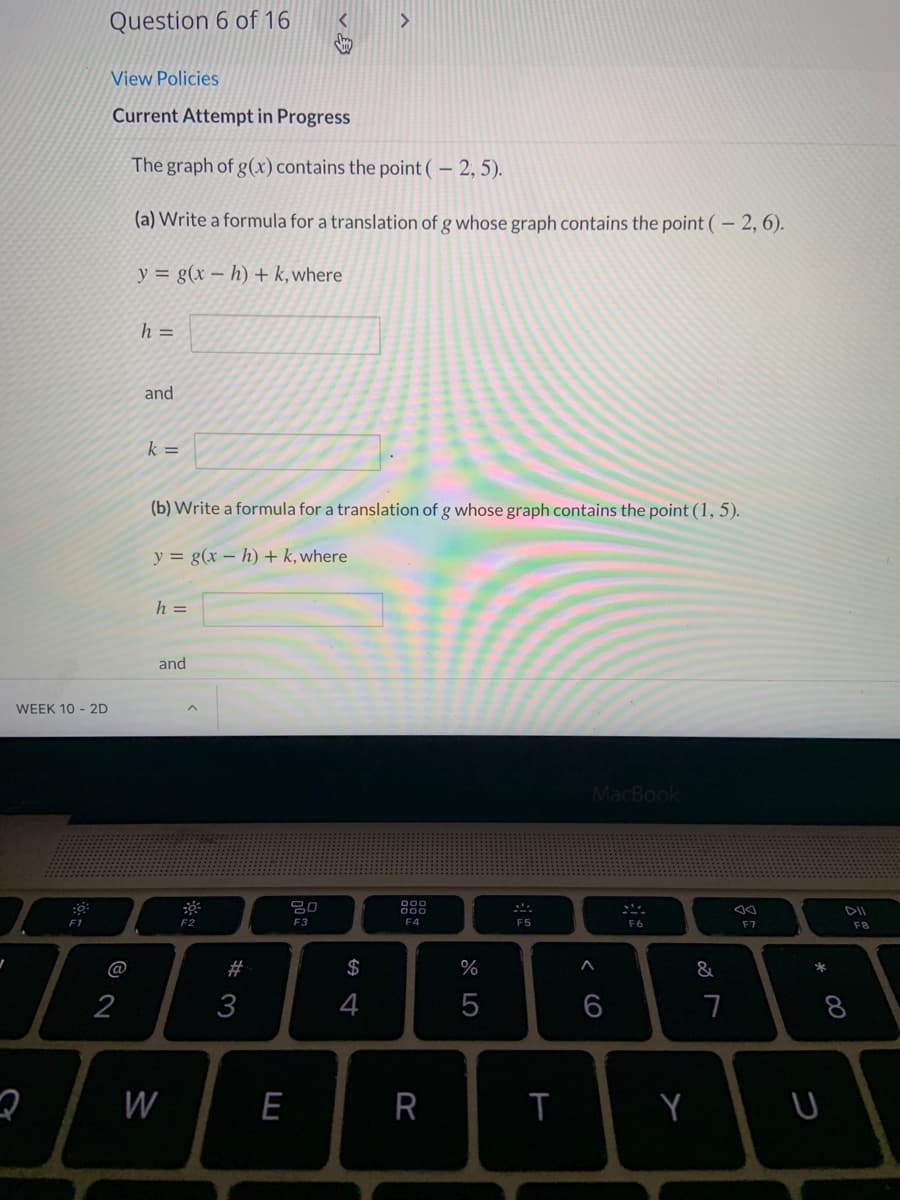 Question 6 of 16
View Policies
Current Attempt in Progress
The graph of g(x) contains the point (– 2, 5).
(a) Write a formula for a translation of g whose graph contains the point (– 2, 6).
y = g(x – h)+ k, where
h =
and
k =
(b) Write a formula for a translation of g whose graph contains the point (1, 5).
y = g(x – h) + k, where
h =
and
WEEK 10 - 2D
MacBook
80
F1
F2
F3
F4
F5
F6
F7
F8
@
#
$
%
&
*
2
3
4
7
8
W
E
R
