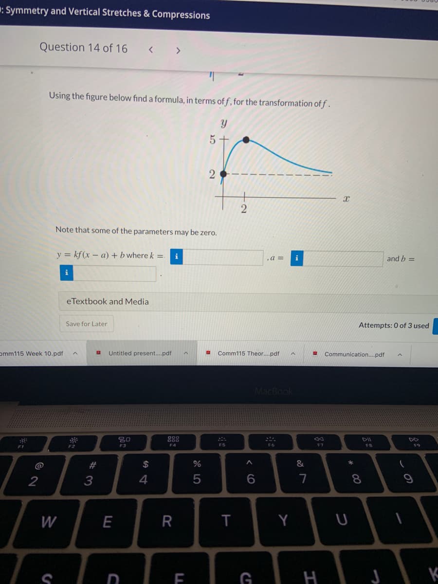 : Symmetry and Vertical Stretches & Compressions
Question 14 of 16
< >
Using the figure below find a formula, in terms of f , for the transformation of f .
5 +
Note that some of the parameters may be zero.
y = kf(x – a) + b where k =
i
,a =
and b =
i
eTextbook and Media
Save for Later
Attempts: 0 of 3 used
omm115 Week 10.pdf
Untitled present....pdf
Comm115 Theor..pdf
Communication..pdf
MacBook
888
DII
F1
F2
F3
F4
F5
F6
F7
F8
F9
@
#
$
&
4
7
8.
W
E
R
Y
nIF GI H
< O
