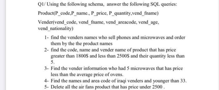 QI/ Using the following schema, answer the following SQL queries:
Product(P_code,P_name., P_price, P_quantity,vend_fname)
Vender(vend code, vend_fname, vend_ areacode, vend age,
vend_nationality)
1- find the venders names who sell phones and microwaves and order
them by the the product names
2- find the code, name and vender name of product that has price
greater than 1800$ and less than 2500$ and their quantity less than
5.
3- Find the vender information who had 5 microwaves that has price
less than the average price of ovens.
4- Find the names and area code of iraqi venders and younger than 33.
5- Delete all the air fans product that has price under 2500.
