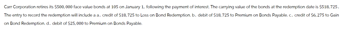 Carr Corporation retires its $500,000 face value bonds at 105 on January 1, following the payment of interest. The carrying value of the bonds at the redemption date is $518,725.
The entry to record the redemption will include a a. credit of $18, 725 to Loss on Bond Redemption. b. debit of $18, 725 to Premium on Bonds Payable. c. credit of $6, 275 to Gain
on Bond Redemption. d. debit of $25,000 to Premium on Bonds Payable.