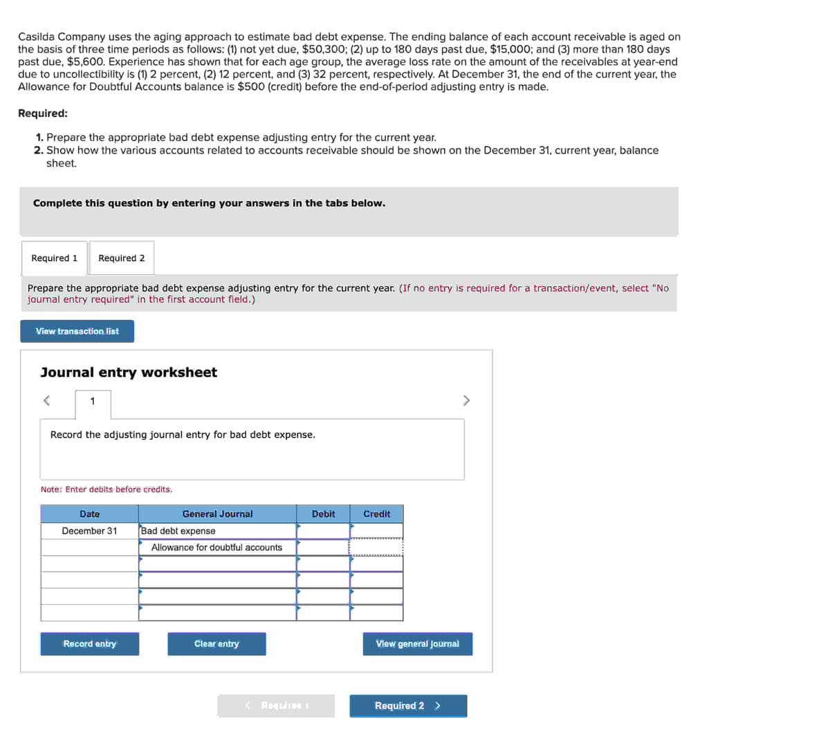Casilda Company uses the aging approach to estimate bad debt expense. The ending balance of each account receivable is aged on
the basis of three time periods as follows: (1) not yet due, $50,300; (2) up to 180 days past due, $15,000; and (3) more than 180 days
past due, $5,600. Experience has shown that for each age group, the average loss rate on the amount of the receivables at year-end
due to uncollectibility is (1) 2 percent, (2) 12 percent, and (3) 32 percent, respectively. At December 31, the end of the current year, the
Allowance for Doubtful Accounts balance is $500 (credit) before the end-of-period adjusting entry is made.
Required:
1. Prepare the appropriate bad debt expense adjusting entry for the current year.
2. Show how the various accounts related to accounts receivable should be shown on the December 31, current year, balance
sheet.
Complete this question by entering your answers in the tabs below.
Required 1 Required 2
Prepare the appropriate bad debt expense adjusting entry for the current year. (If no entry is required for a transaction/event, select "No
journal entry required" in the first account field.)
View transaction list
Journal entry worksheet
1
Record the adjusting journal entry for bad debt expense.
Note: Enter debits before credits.
Date
December 31
Record entry
General Journal
Bad debt expense
Allowance for doubtful accounts
Clear entry
CHELIHI
Debit
Credit
View general journal
Required 2 >