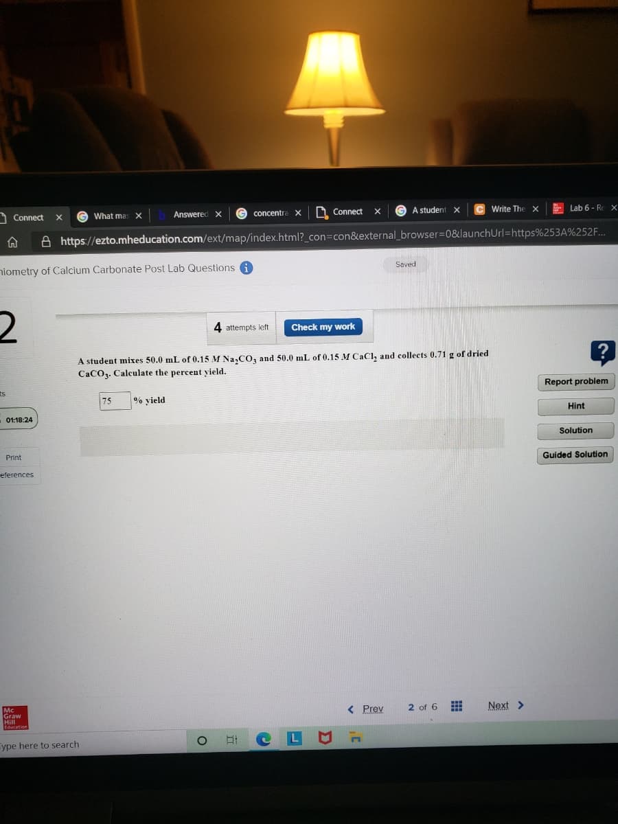 Connect
What mas X
Answered X
G concentra
A Connect
A student x
Write The
E Lab 6 - Rex
X
A https://ezto.mheducation.com/ext/map/index.html?_con=con&external_browser3D0&launchUrl=https%253A%252F...
niometry of Calcium Carbonate Post Lab Questions A
Saved
4 attempts left
Check my work
A student mixes 50.0 mL of 0.15 M Na, CO, and 50.0 mL of 0.15 M CaCl, and collects 0.71 g of dried
CaCO3. Calculate the percent yield.
ts
Report problem
75
% yield
Hint
01:18:24
Solution
Print
Guided Solution
eferences
Graw
< Prev
2 of 6
Next >
ype here to search
