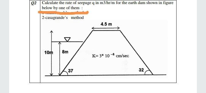 Q2 Calculate the rate of seepage q in m3/hr/m for the earth dam shown in figure
below by one of them :
2-casagrande's method
4.5 m
10m
8m
K= 3* 10 -4 cm/sec
37
32
