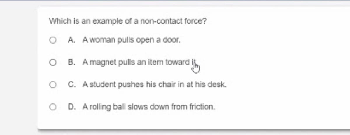 Which is an example of a non-contact force?
O A. Awoman pulls open a door.
O B. A magnet pulls an item toward i,
O C. A student pushes his chair in at his desk.
O D. A rolling ball slows down from friction.
