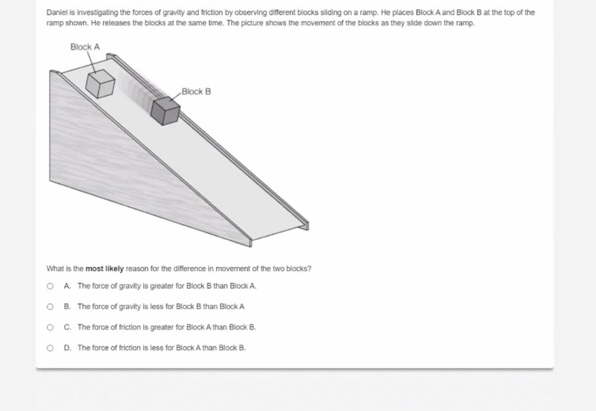 Daniel is investigating the forces of gravity and friction by observing different blocks sliding on a ramp. He places Block A and Block B at the top of the
ramp shown. He releases the blocks at the same time. The picture shows the movement of the blocks as they slide down the ramp.
Block A
„Block B
What is the most likely reason for the difference in movement of the two blocks?
O A. The force of gravity is greater for Block B than Block A.
O B. The force of gravity is less for Block B than Block A
C. The force of friction is greater for Block A than Block B.
D. The force of friction is less for Block A than Block B.
