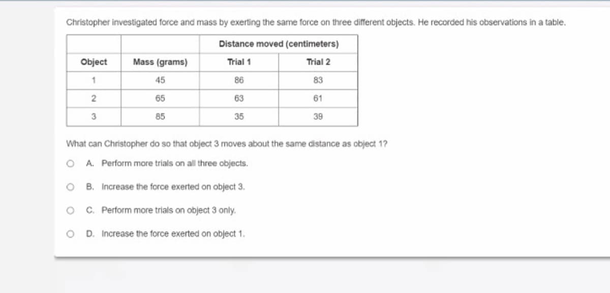 Christopher investigated force and mass by exerting the same force on three different objects. He recorded his observations in a table.
Distance moved (centimeters)
Object
Mass (grams)
Trial 1
Trial 2
1
45
86
83
65
63
61
3
85
35
39
What can Christopher do so that object 3 moves about the same distance as object 1?
O A. Perform more trials on all three objects.
O B. Increase the force exerted on object 3.
C. Perform more trials on object 3 only.
D. Increase the force exerted on object 1.
