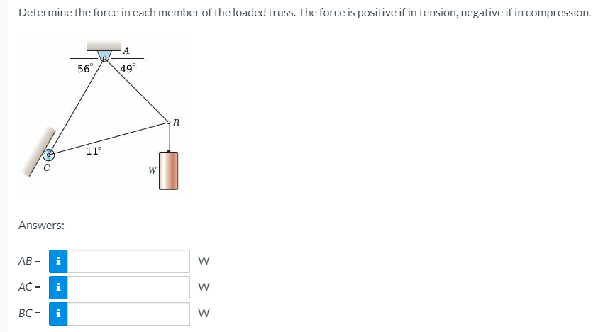 Determine the force in each member of the loaded truss. The force is positive if in tension, negative if in compression.
A
56°
49°
B
11°
W
Answers:
AB =
i
AC =
i
BC =
i
