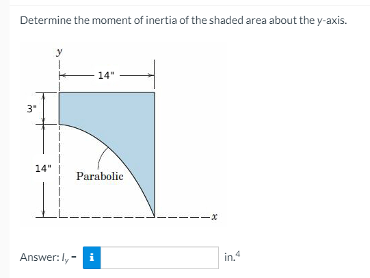 Determine the moment of inertia of the shaded area about the y-axis.
y
14"
3"
14" |
Parabolic
Answer: ly=
i
in.4
