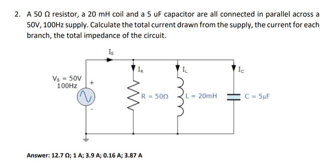 2. A 50 Q resistor, a 20 mH coil and a 5 uF capacitor are all connected in parallel across a
50V, 100HZ supply. Calculate the total current drawn from the supply, the current for each
branch, the total impedance of the circuit.
Is
IR
IL
Ic
Vs = 50V
100HZ
R = 500
L = 20mH
C = 5µF
Answer: 12.7 N; 1 A; 3.9 A; 0.16 A; 3.87 A
