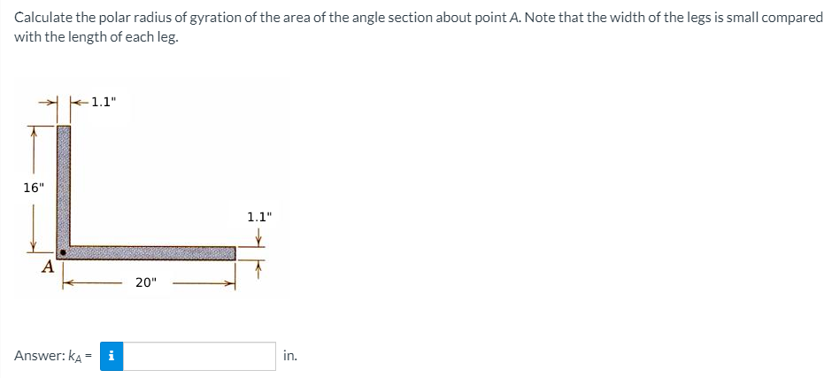 Calculate the polar radius of gyration of the area of the angle section about point A. Note that the width of the legs is small compared
with the length of each leg.
-1.1"
16"
1.1"
A
20"
Answer: ka =
i
in.
