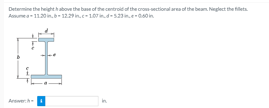 Determine the height h above the base of the centroid of the cross-sectional area of the beam. Neglect the fillets.
Assume a = 11.20 in., b = 12.29 in., c= 1.07 in., d = 5.23 in., e = 0.60 in.
d
e
a
Answer: h =
in.
