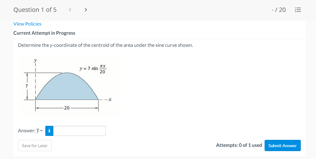 Question 1 of 5
>
-/ 20
View Policies
Current Attempt in Progress
Determine the y-coordinate of the centroid of the area under the sine curve shown.
y = 7 sin
7
20
Answer: y =
i
Save for Later
Attempts: 0 of 1 used
Submit Answer
