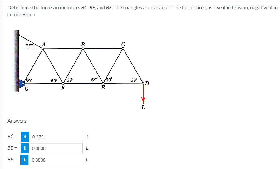 Determine the forces in members BC, BE, and BF. The triangles are isosceles. The forces are positive if in tension, negative if in
compression.
29°
B
C
69
G
69°
69°
69°
D
F
E
L
Answers:
BC = i
0.2751
BE =
i 0.3838
BF =
0.3838
L
