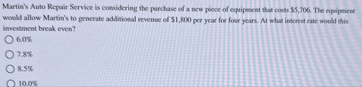 Martin's Auto Repair Service is considering the purchase of a new piece of equipment that costs $5,706. The equipment
would allow Martin's to generate additional revenue of $1,800 per year for four years. At what interest rate would this
investment break even?
6.0%
7.8%
8.5%
10.0%