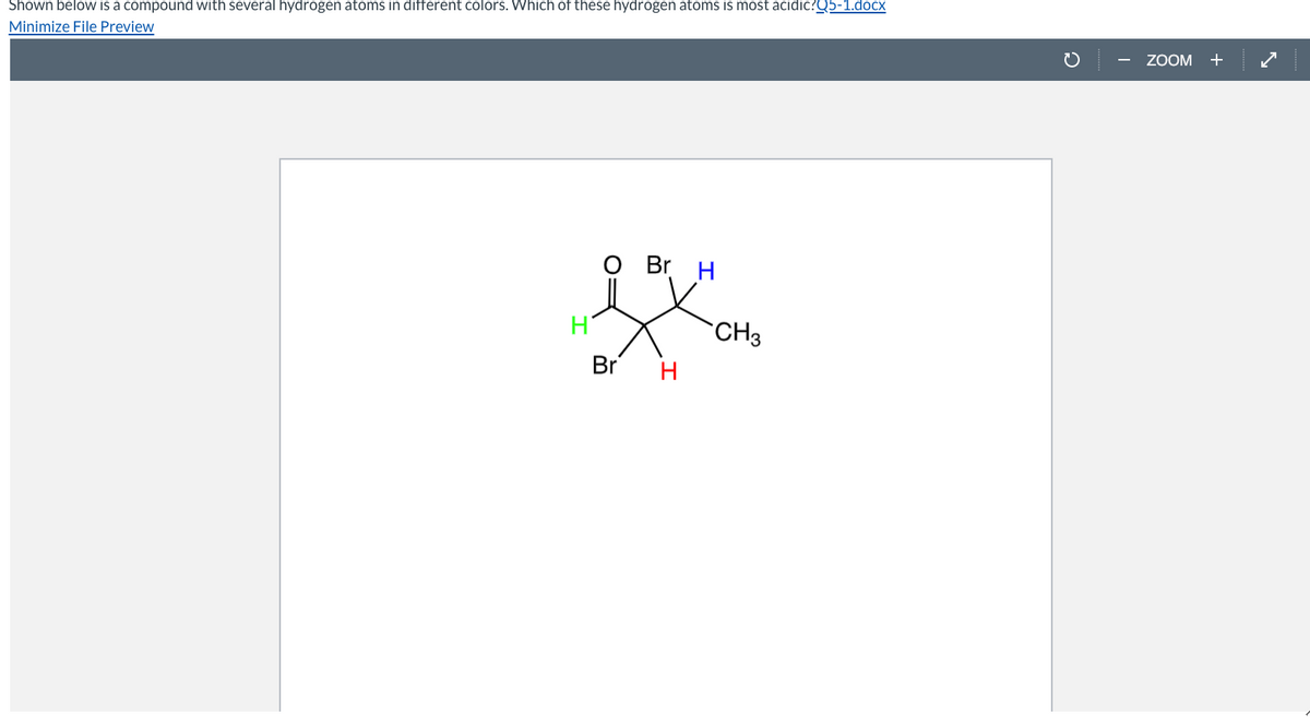 Shown below is a compound with several hydrogen atoms in different colors. Which of these hydrogen atoms is most acidic?Q5-1.docx
Minimize File Preview
ZOOM
+
O Br
H
CH3
Br
H
