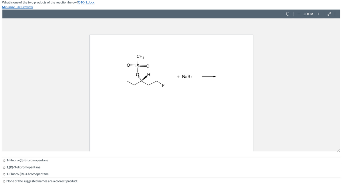 What is one of the two products of the reaction below?Q10-1.docx
Minimize File Preview
ZOOM +
CH3
0=$=0
+ NaBr
o 1-Fluoro-(S)-3-bromopentane
o 1,(R)-3-dibromopentane
o 1-Fluoro-(R)-3-bromopentane
None of the suggested names are a correct product.
