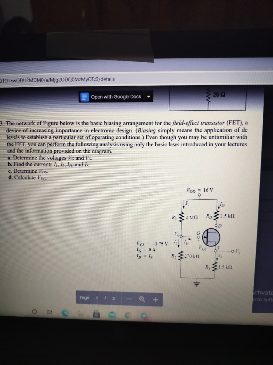 210TEWODU2MDM0/a/Mjg2ODQOMZMyOTc3/details
202
Open with Google Docs
3. The network of Figure below is the basic biasing arrangement for the field-effect transistor (FET), a
device of increasing importance in electronic design. (Biasing simply means the application of de
levels to establish a particular set of operating conditions.) Even though you may be unfamiliar with
the FET, you can perform the following analysis using only the basic laws introduced in your lectures
and the information provided on the diagram.
a. Determine the voltages VG and Vs.
b. Find the currents I, 12, Ip, and Is.
c. Determine Ds.
d. Calculate V DG:
VDD = 16 V
오
ID
R1
2 MO
RD
C2.5 kfl
OD
G
I IG
I'Gs =-1.75 V
I6 = 0 A
Ip Is
R
270 kf?
Is
Rs 15 k2
ctivate
Page 1 2
o to Setti
