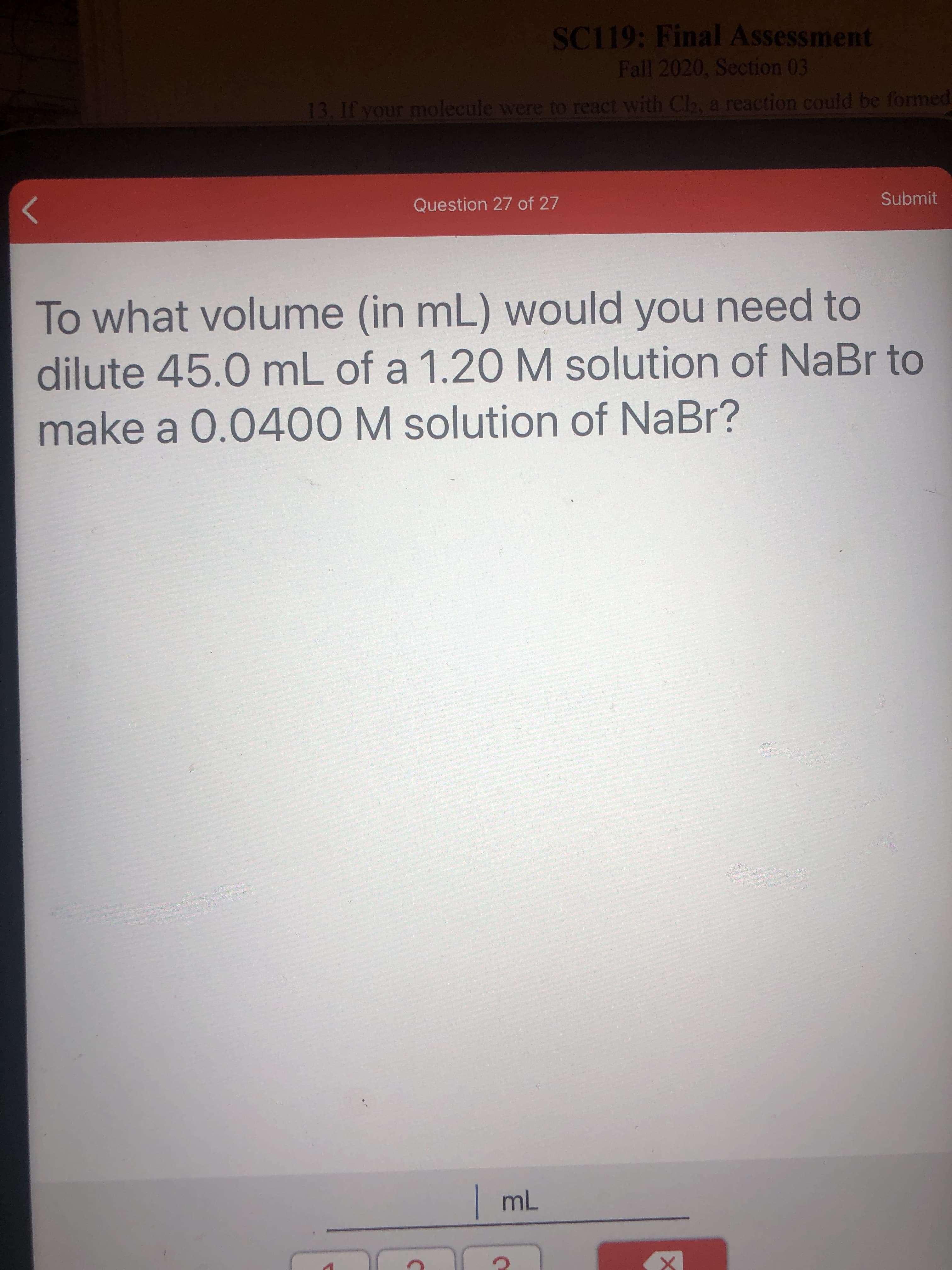 To what volume (in mL) would you need to
dilute 45.0 mL of a 1.20 M solution of NaBr to
make a 0.0400 M solution of NaBr?
