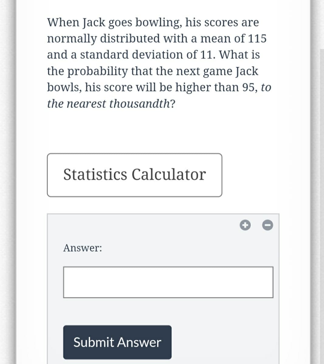 When Jack goes bowling, his scores are
normally distributed with a mean of 115
and a standard deviation of 11. What is
the probability that the next game Jack
bowls, his score will be higher than 95, to
the nearest thousandth?
Statistics Calculator
Answer:
Submit Answer
+