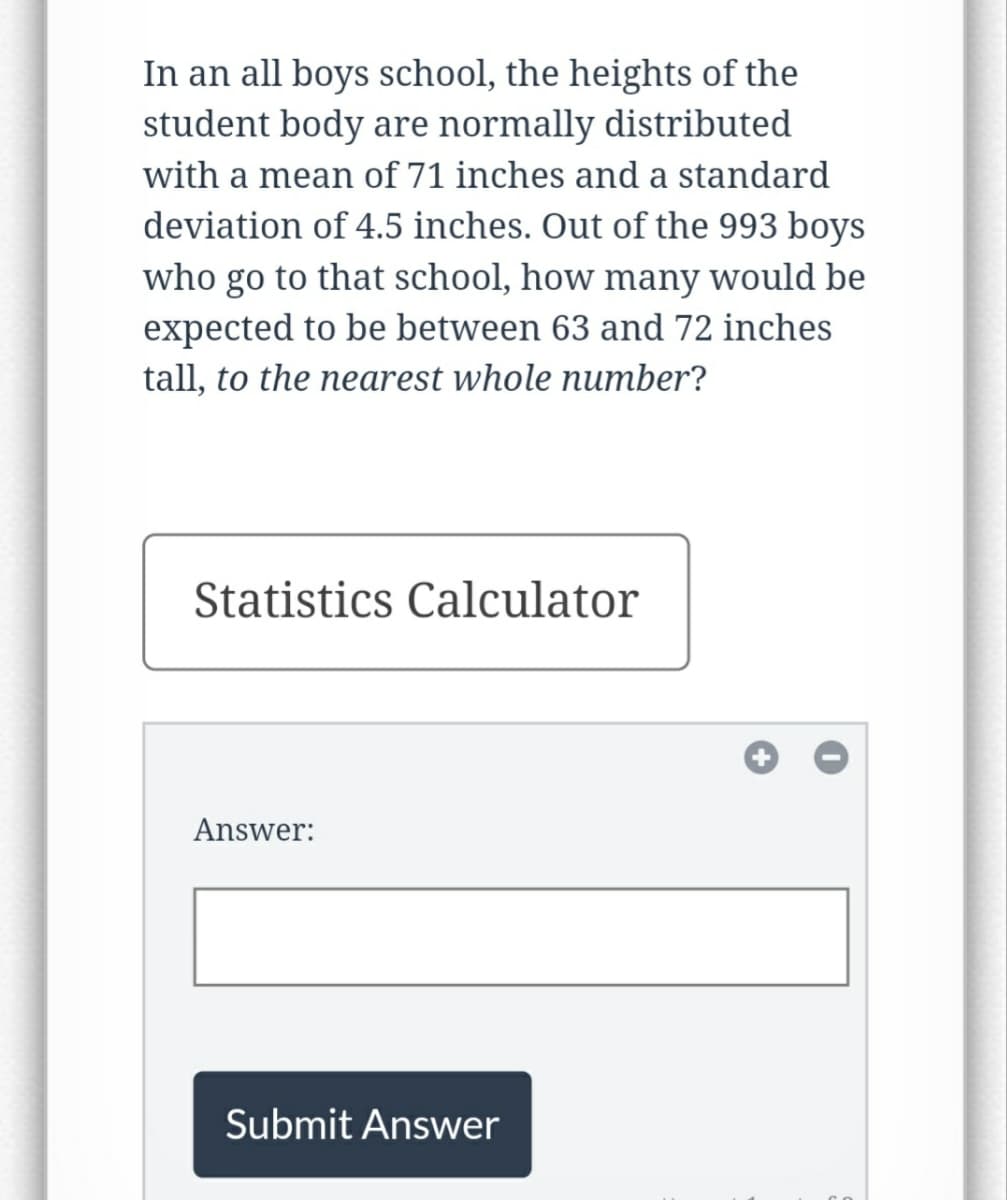 In an all boys school, the heights of the
student body are normally distributed
with a mean of 71 inches and a standard
deviation of 4.5 inches. Out of the 993 boys
who go to that school, how many would be
expected to be between 63 and 72 inches
tall, to the nearest whole number?
Statistics Calculator
Answer:
Submit Answer