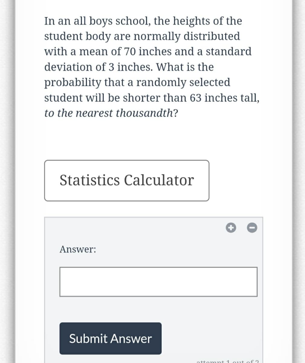 In an all boys school, the heights of the
student body are normally distributed
with a mean of 70 inches and a standard
deviation of 3 inches. What is the
probability that a randomly selected
student will be shorter than 63 inches tall,
to the nearest thousandth?
Statistics Calculator
Answer:
Submit Answer
attempt 1 out of 2