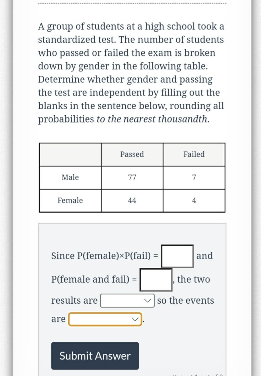 A group of students at a high school took a
standardized test. The number of students
who passed or failed the exam is broken
down by gender in the following table.
Determine whether gender and passing
the test are independent by filling out the
blanks in the sentence below, rounding all
probabilities to the nearest thousandth.
Male
Female
Passed
77
are
44
Since P(female)*P(fail) =
P(female and fail)
results are
Submit Answer
Failed
7
4
and
the two
so the events