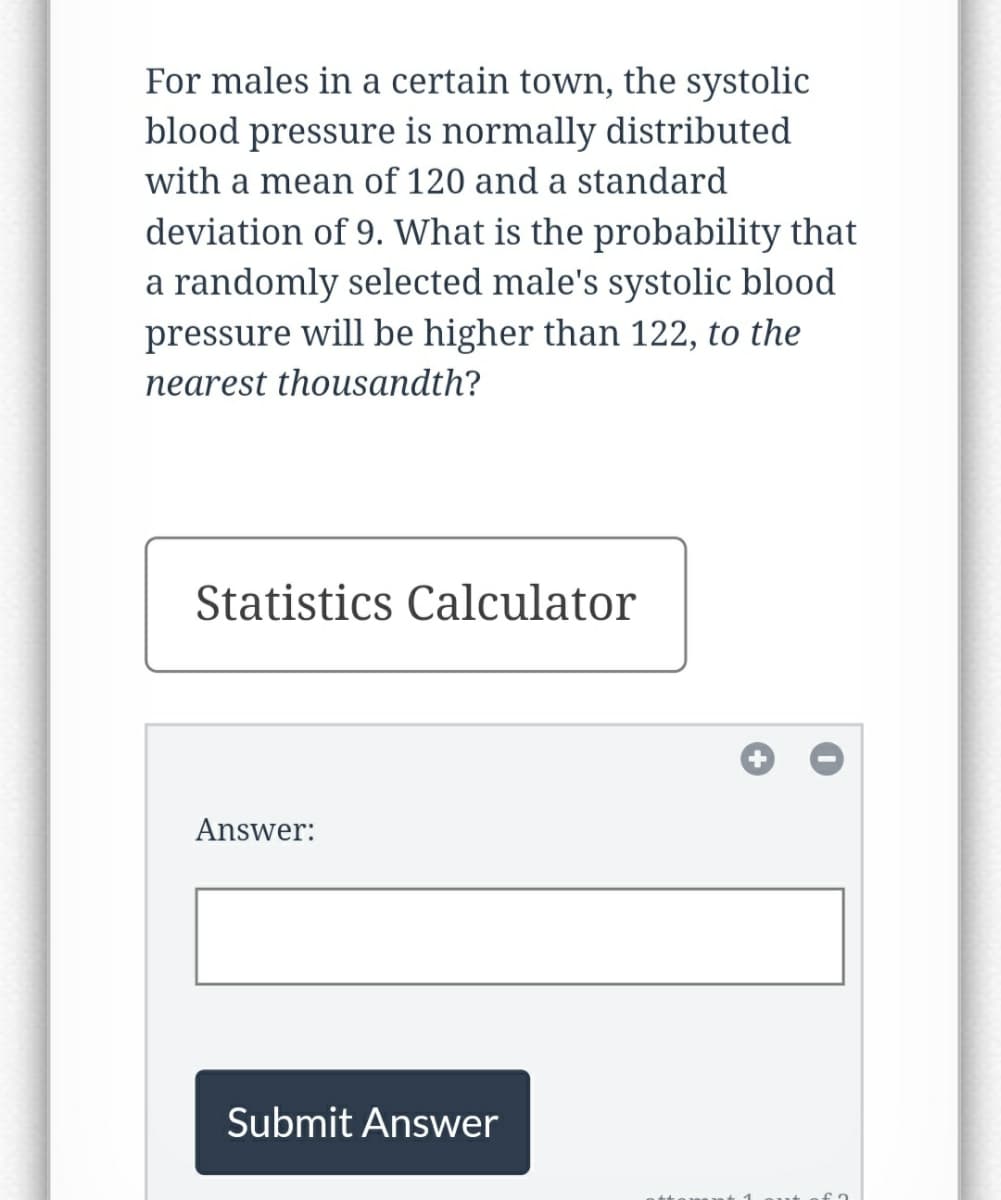 For males in a certain town, the systolic
blood pressure is normally distributed
with a mean of 120 and a standard
deviation of 9. What is the probability that
a randomly selected male's systolic blood
pressure will be higher than 122, to the
nearest thousandth?
Statistics Calculator
Answer:
Submit Answer
+
fa